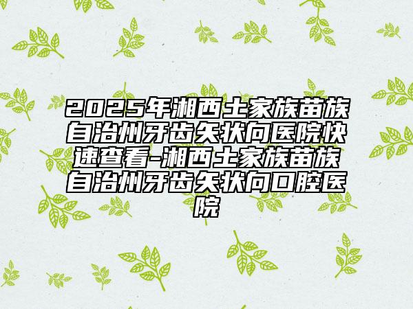 2025年湘西土家族苗族自治州牙齿矢状向医院快速查看-湘西土家族苗族自治州牙齿矢状向口腔医院