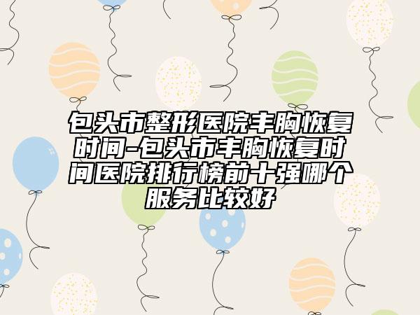包头市整形医院丰胸恢复时间-包头市丰胸恢复时间医院排行榜前十强哪个服务比较好