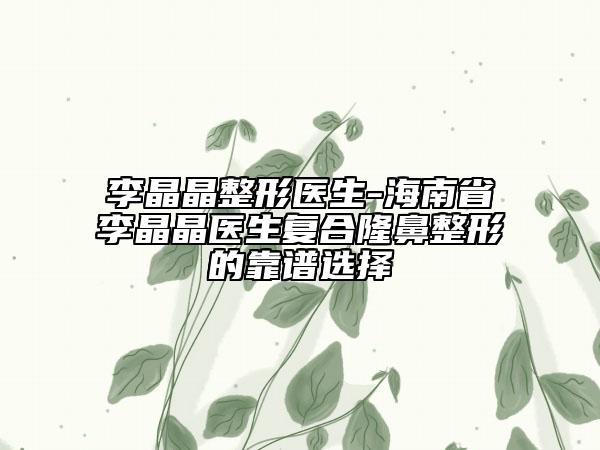 李晶晶整形医生-海南省李晶晶医生复合隆鼻整形的靠谱选择