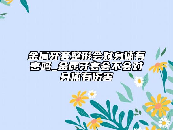 金属牙套整形会对身体有害吗_金属牙套会不会对身体有伤害