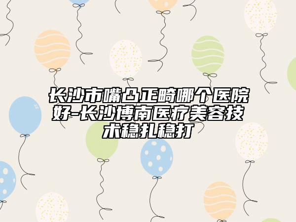 长沙市嘴凸正畸哪个医院好-长沙博南医疗美容技术稳扎稳打