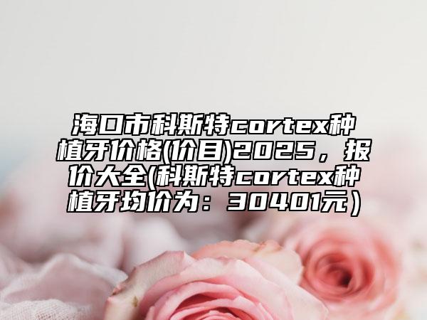 海口市科斯特cortex种植牙价格(价目)2025，报价大全(科斯特cortex种植牙均价为：30401元）