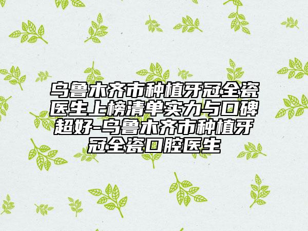 乌鲁木齐市种植牙冠全瓷医生上榜清单实力与口碑超好-乌鲁木齐市种植牙冠全瓷口腔医生