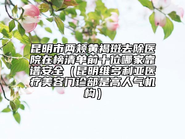 昆明市两颊黄褐斑去除医院在榜清单前十位哪家靠谱安全（昆明维多利亚医疗美容门诊部是高人气机构）