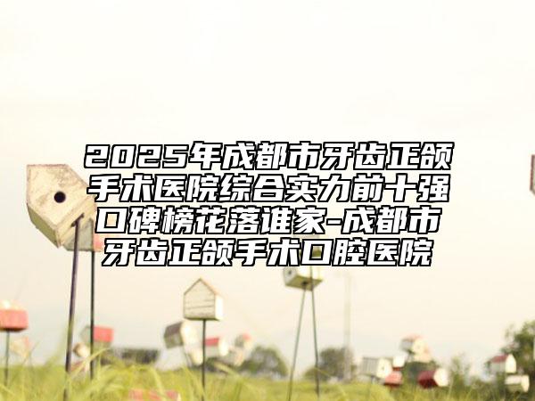 2025年成都市牙齿正颌手术医院综合实力前十强口碑榜花落谁家-成都市牙齿正颌手术口腔医院