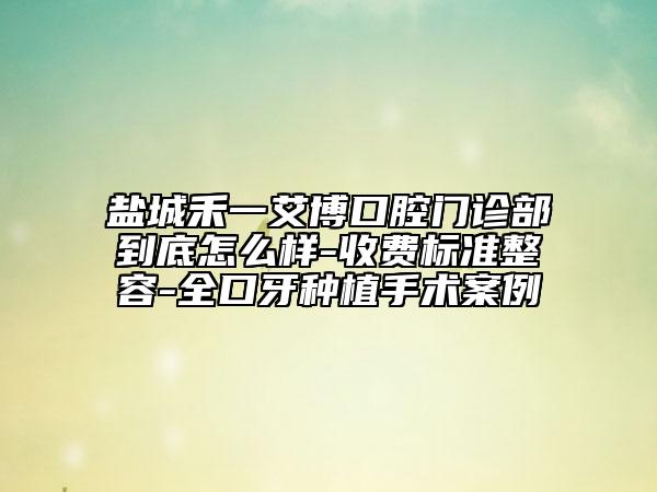 盐城禾一艾博口腔门诊部到底怎么样-收费标准整容-全口牙种植手术案例