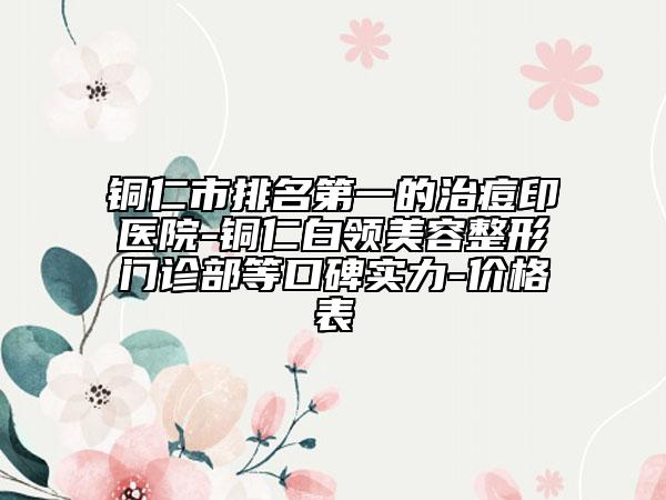 铜仁市排名第一的治痘印医院-铜仁白领美容整形门诊部等口碑实力-价格表
