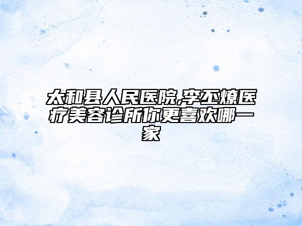 太和县人民医院,李丕燎医疗美容诊所你更喜欢哪一家