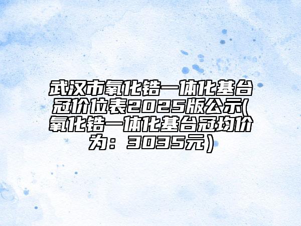 武汉市氧化锆一体化基台冠价位表2025版公示(氧化锆一体化基台冠均价为：3035元）