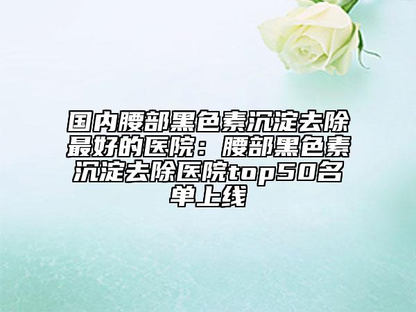 国内腰部黑色素沉淀去除最好的医院：腰部黑色素沉淀去除医院top50名单上线