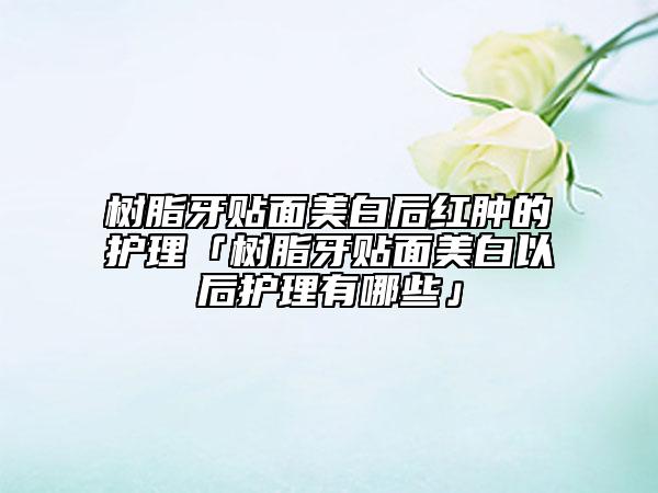 树脂牙贴面美白后红肿的护理「树脂牙贴面美白以后护理有哪些」