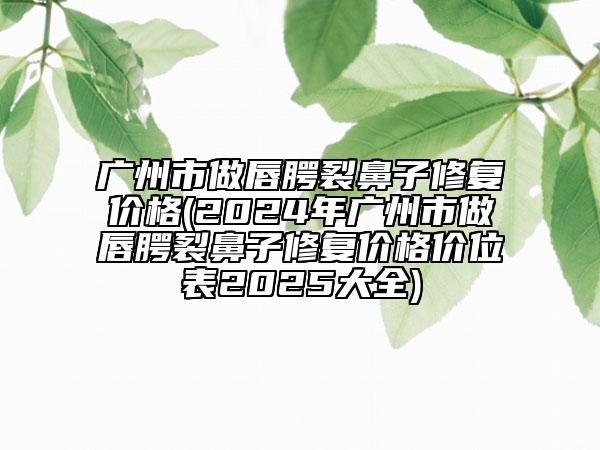 广州市做唇腭裂鼻子修复价格(2024年广州市做唇腭裂鼻子修复价格价位表2025大全)