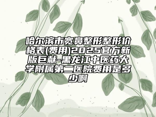 哈尔滨市宽鼻整形整形价格表(费用)2025官方新版巨献-黑龙江中医药大学附属第二医院费用是多少啊
