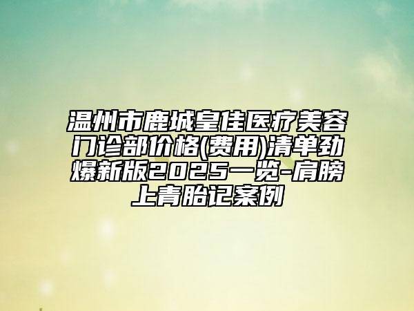 温州市鹿城皇佳医疗美容门诊部价格(费用)清单劲爆新版2025一览-肩膀上青胎记案例
