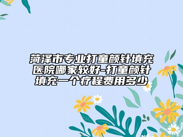 菏泽市专业打童颜针填充医院哪家较好-打童颜针填充一个疗程费用多少