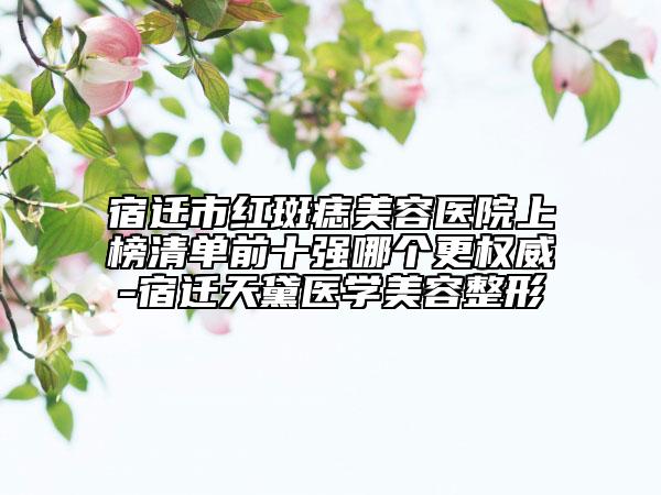 宿迁市红斑痣美容医院上榜清单前十强哪个更权威-宿迁天黛医学美容整形
