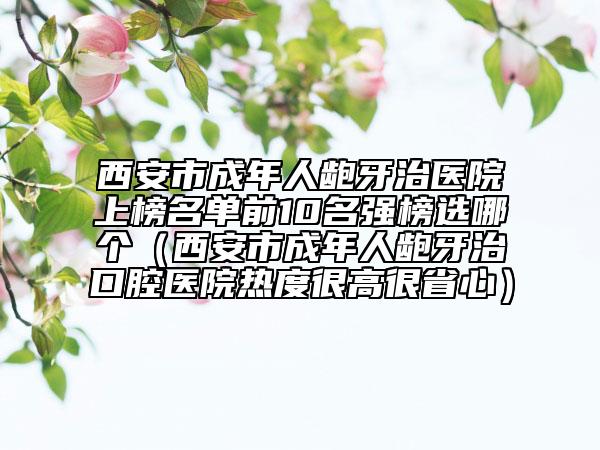 西安市成年人龅牙治医院上榜名单前10名强榜选哪个（西安市成年人龅牙治口腔医院热度很高很省心）