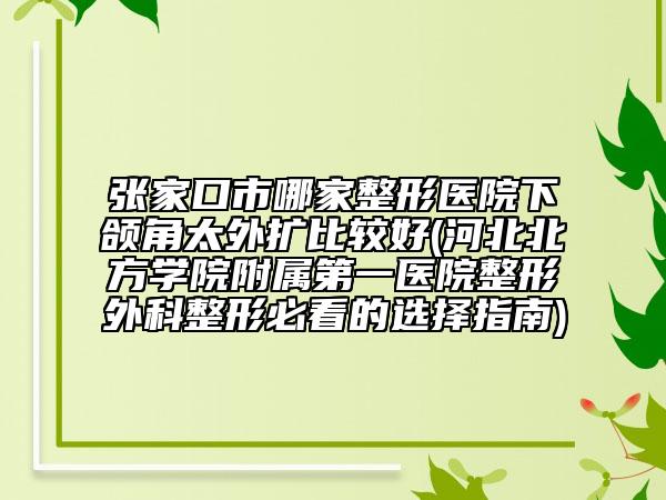 张家口市哪家整形医院下颌角太外扩比较好(河北北方学院附属第一医院整形外科整形必看的选择指南)