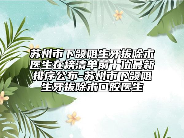 苏州市下颌阻生牙拔除术医生在榜清单前十位最新排序公布-苏州市下颌阻生牙拔除术口腔医生