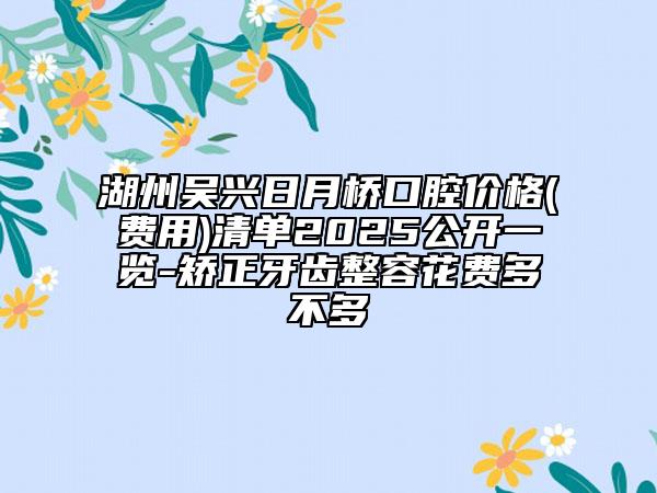 湖州吴兴日月桥口腔价格(费用)清单2025公开一览-矫正牙齿整容花费多不多