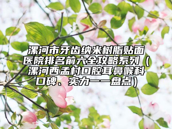 漯河市牙齿纳米树脂贴面医院排名前六全攻略系列（漯河西孟村口腔耳鼻喉科口碑、实力一一盘点）