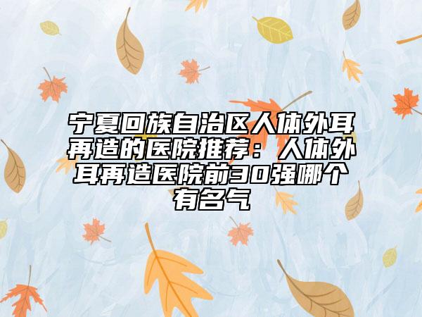 宁夏回族自治区人体外耳再造的医院推荐：人体外耳再造医院前30强哪个有名气