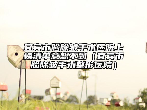 宜宾市脸除皱手术医院上榜清单意想不到（宜宾市脸除皱手术整形医院）
