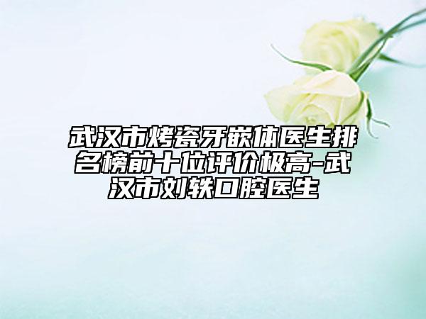 武汉市烤瓷牙嵌体医生排名榜前十位评价极高-武汉市刘轶口腔医生