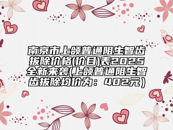 南京市上颌普通阻生智齿拔除价格(价目)表2025全新来袭(上颌普通阻生智齿拔除均价为：402元）