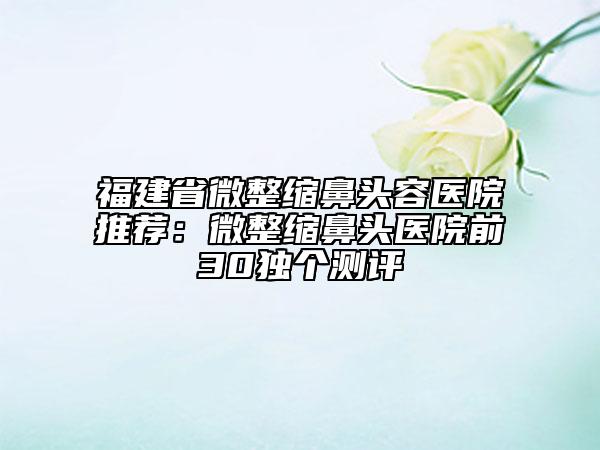 福建省微整缩鼻头容医院推荐：微整缩鼻头医院前30独个测评