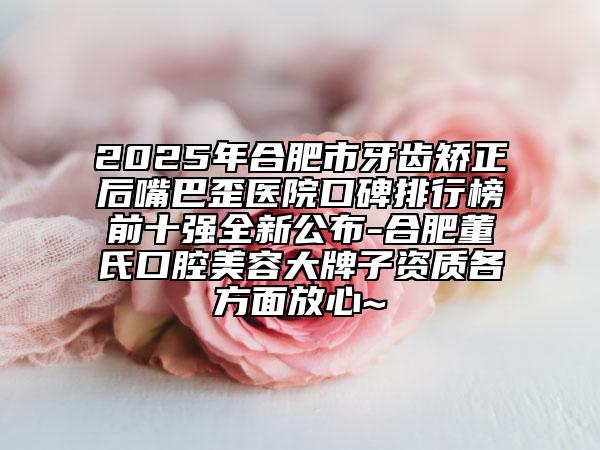 2025年合肥市牙齿矫正后嘴巴歪医院口碑排行榜前十强全新公布-合肥董氏口腔美容大牌子资质各方面放心~