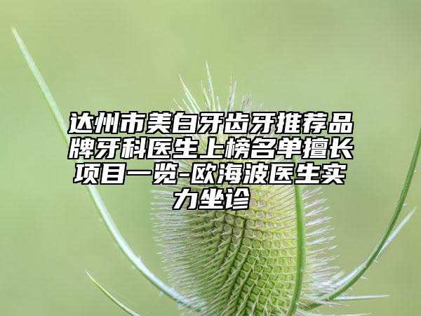 达州市美白牙齿牙推荐品牌牙科医生上榜名单擅长项目一览-欧海波医生实力坐诊