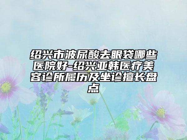 绍兴市波尿酸去眼袋哪些医院好-绍兴亚韩医疗美容诊所履历及坐诊擅长盘点