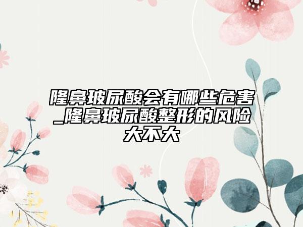 隆鼻玻尿酸会有哪些危害_隆鼻玻尿酸整形的风险大不大