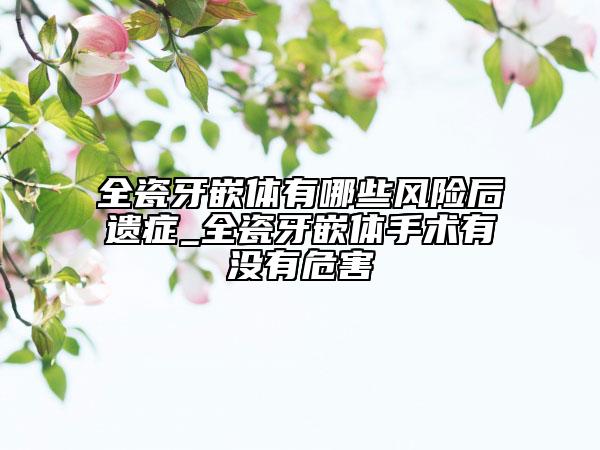 全瓷牙嵌体有哪些风险后遗症_全瓷牙嵌体手术有没有危害