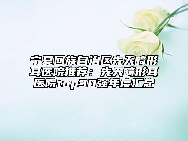宁夏回族自治区先天畸形耳医院推荐：先天畸形耳医院top30强年度汇总