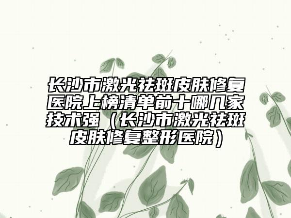 长沙市激光祛斑皮肤修复医院上榜清单前十哪几家技术强（长沙市激光祛斑皮肤修复整形医院）