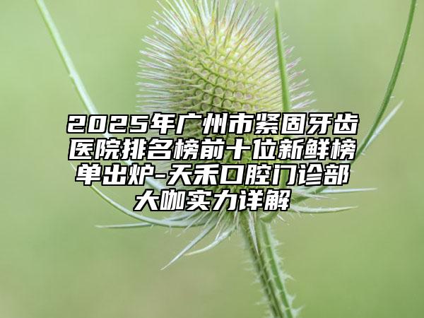 2025年广州市紧固牙齿医院排名榜前十位新鲜榜单出炉-天禾口腔门诊部大咖实力详解