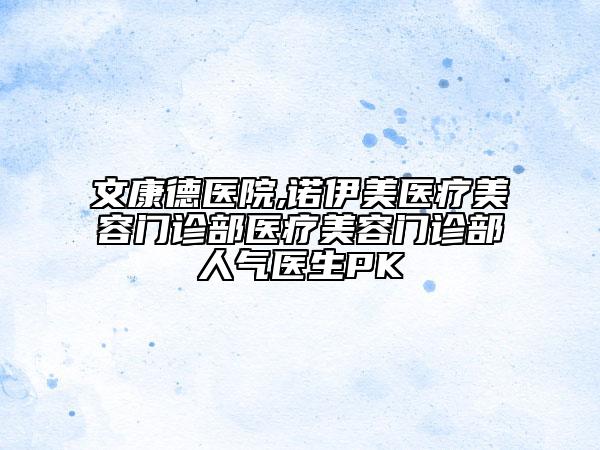 文康德医院,诺伊美医疗美容门诊部医疗美容门诊部人气医生PK