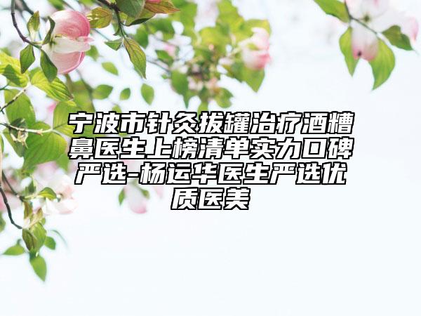 宁波市针灸拔罐治疗酒糟鼻医生上榜清单实力口碑严选-杨运华医生严选优质医美