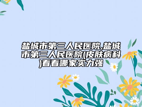 盐城市第三人民医院,盐城市第三人民医院(皮肤病科)看看哪家实力强