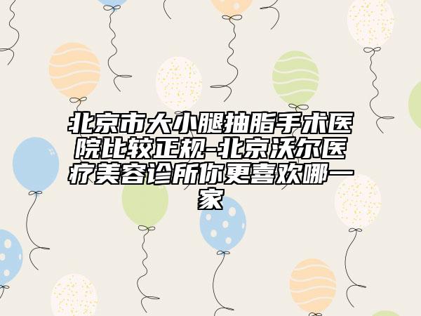 北京市大小腿抽脂手术医院比较正规-北京沃尔医疗美容诊所你更喜欢哪一家
