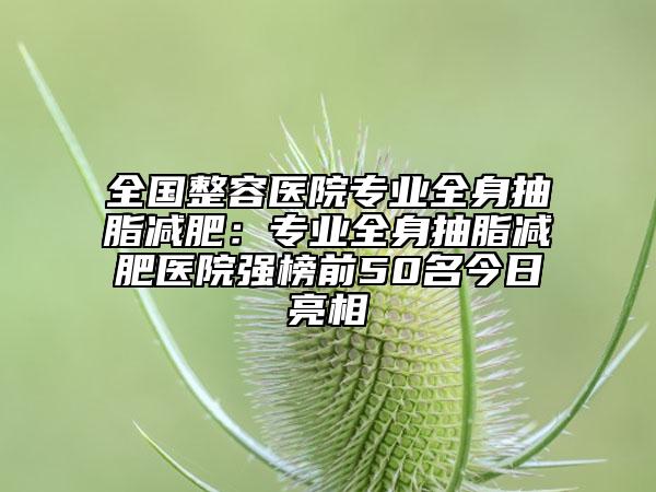 全国整容医院专业全身抽脂减肥：专业全身抽脂减肥医院强榜前50名今日亮相