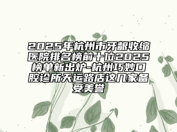 2025年杭州市牙龈收缩医院排名榜前十位2025榜单新出炉-杭州巧妙口腔诊所天运路店这几家备受美誉