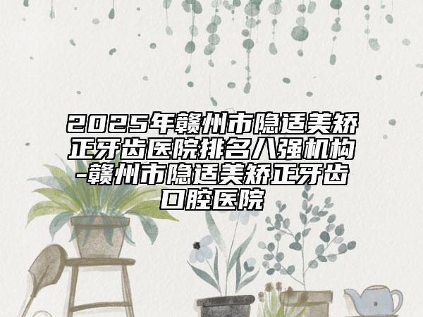 2025年赣州市隐适美矫正牙齿医院排名八强机构-赣州市隐适美矫正牙齿口腔医院