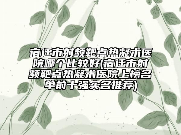 宿迁市射频靶点热凝术医院哪个比较好(宿迁市射频靶点热凝术医院上榜名单前十强实名推荐)