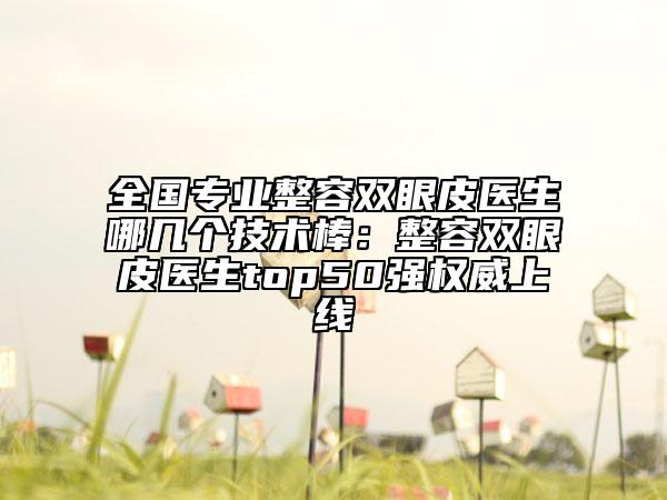 全国专业整容双眼皮医生哪几个技术棒：整容双眼皮医生top50强权威上线