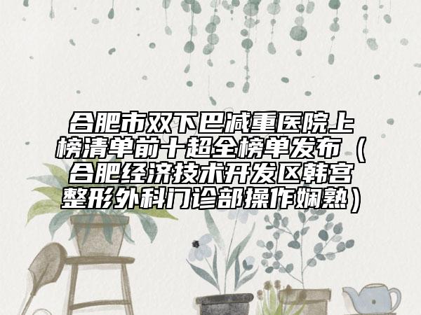 合肥市双下巴减重医院上榜清单前十超全榜单发布（合肥经济技术开发区韩宫整形外科门诊部操作娴熟）