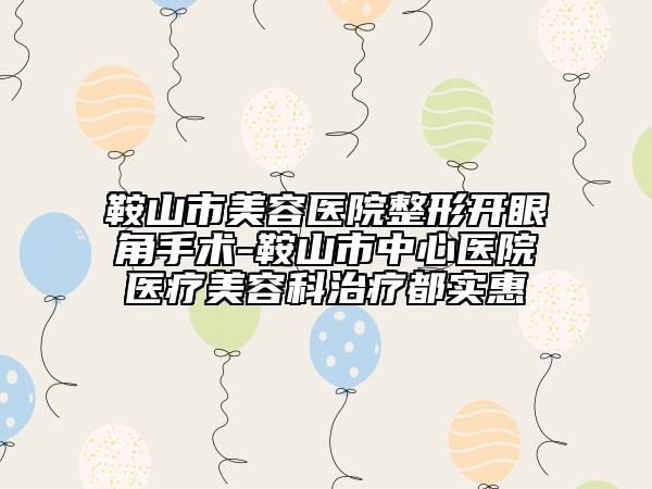 鞍山市美容医院整形开眼角手术-鞍山市中心医院医疗美容科治疗都实惠