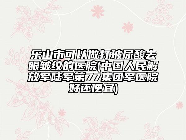 乐山市可以做打玻尿酸去眼皱纹的医院(中国人民解放军陆军第77集团军医院好还便宜)